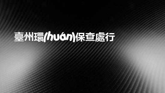 臺州環(huán)保查處行動集中進行，掀起治理污染新浪潮